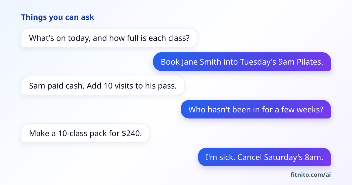 Things you can ask: What's on today, and how full is each class? Book Jane Smith into Tuesday's 9am Pilates. Sam paid cash. Add 10 visits to his pass. Who hasn't been in for a few weeks? Make a 10-class pack for $240. I'm sick. Cancel Saturday's 8am.